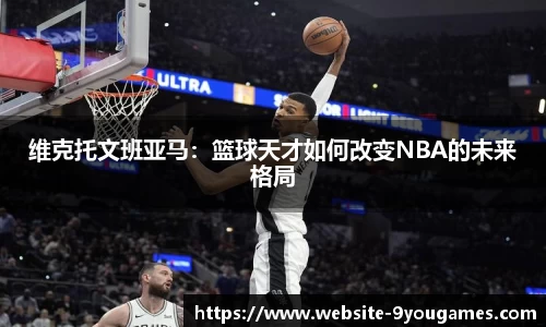 维克托文班亚马：篮球天才如何改变NBA的未来格局